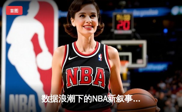 数据浪潮下的NBA新叙事：算法如何重塑体育资讯与观赛体验
