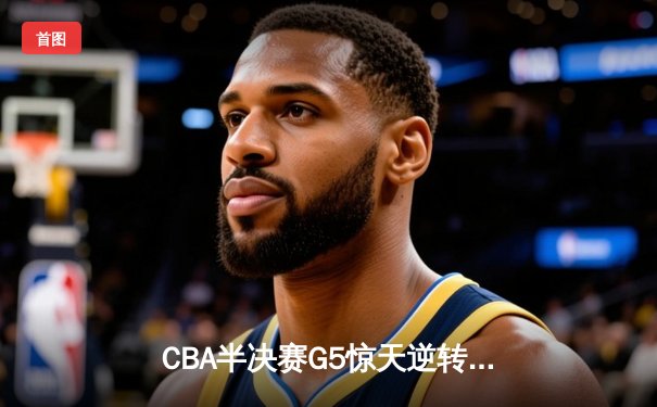CBA半决赛G5惊天逆转！辽宁本钢加时险胜广东宏远晋级总决赛